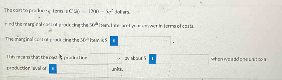 The cost to produce q items is C(q)=1200+5q^2 dollars. 
Find the marginal cost of producing the 30^(th) item. Interpret your answer in terms of costs. 
The marginal cost of producing the 30^(th) item is $ i
This means that the cost production by about $ i when we add one unit to a 
production level of i units.