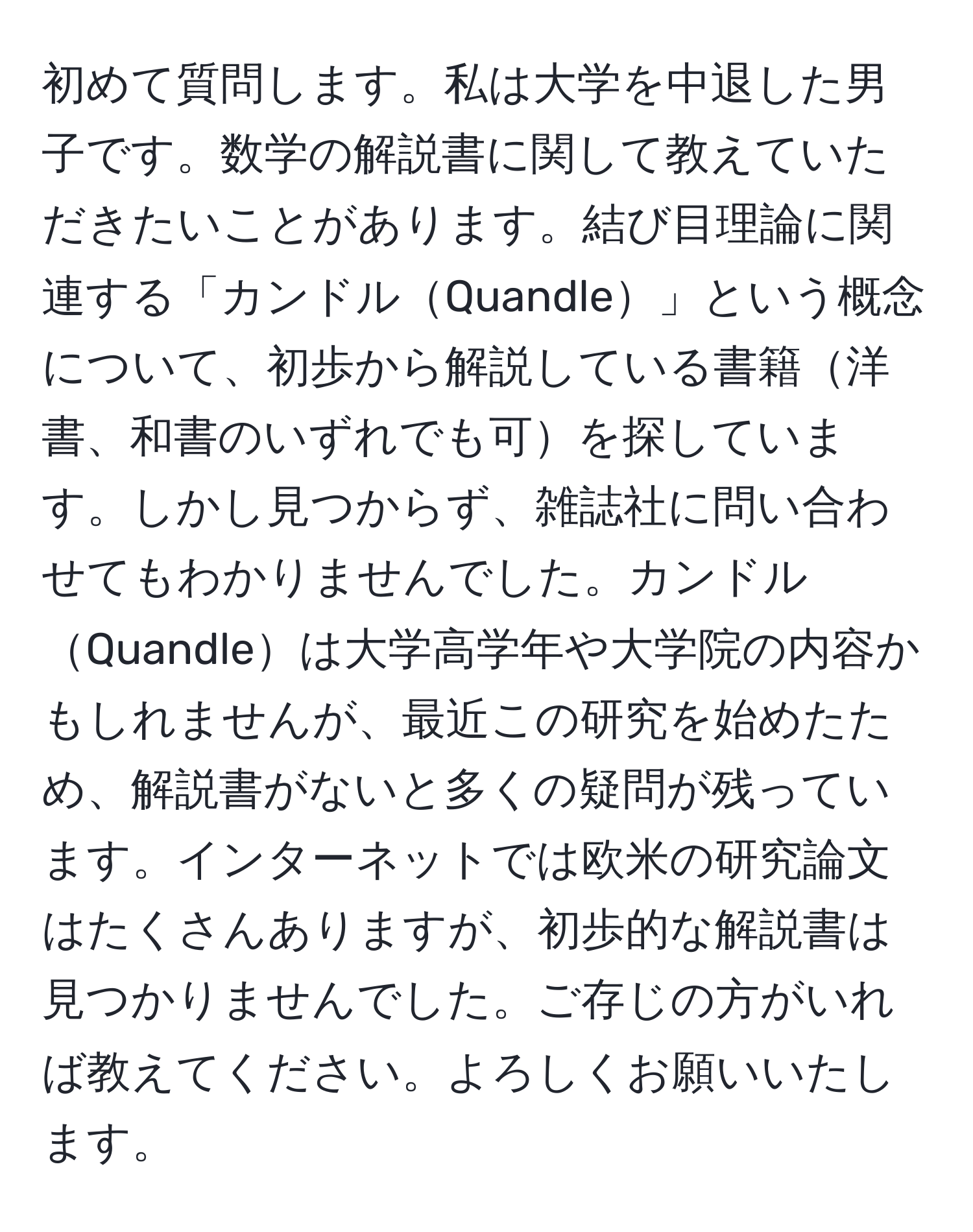 初めて質問します。私は大学を中退した男子です。数学の解説書に関して教えていただきたいことがあります。結び目理論に関連する「カンドルQuandle」という概念について、初歩から解説している書籍洋書、和書のいずれでも可を探しています。しかし見つからず、雑誌社に問い合わせてもわかりませんでした。カンドルQuandleは大学高学年や大学院の内容かもしれませんが、最近この研究を始めたため、解説書がないと多くの疑問が残っています。インターネットでは欧米の研究論文はたくさんありますが、初歩的な解説書は見つかりませんでした。ご存じの方がいれば教えてください。よろしくお願いいたします。