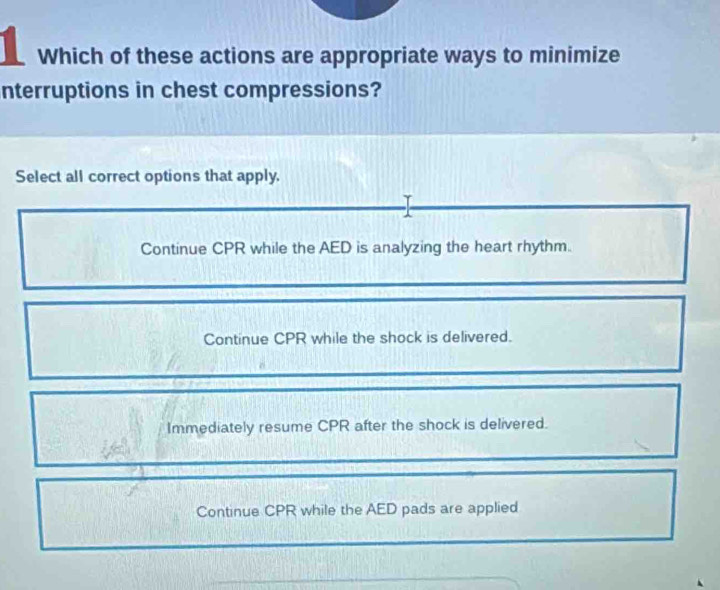 Which of these actions are appropriate ways to minimize
nterruptions in chest compressions?
Select all correct options that apply.
Continue CPR while the AED is analyzing the heart rhythm.
Continue CPR while the shock is delivered.
Immediately resume CPR after the shock is delivered.
Continue CPR while the AED pads are applied