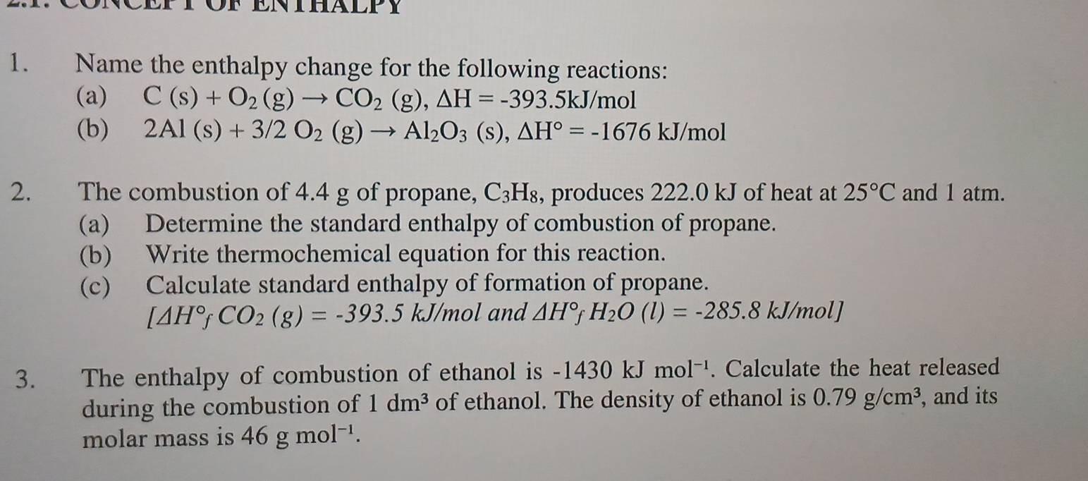 Name the enthalpy change for the following reactions: 
(a) C(s)+O_2(g)to CO_2(g), △ H=-393.5kJ/mol
(b) 2Al(s)+3/2O_2(g)to Al_2O_3(s), △ H°=-1676kJ/mol
2. The combustion of 4.4 g of propane, C_3H_8 , produces 222.0 kJ of heat at 25°C and 1 atm. 
(a) Determine the standard enthalpy of combustion of propane. 
(b) Write thermochemical equation for this reaction. 
(c) Calculate standard enthalpy of formation of propane.
[△ H°fCO_2(g)=-393.5kJ/mol and △ H°fH_2O(l)=-285.8kJ/mol]
3. The enthalpy of combustion of ethanol is -1430kJmol^(-1). Calculate the heat released 
during the combustion of 1dm^3 of ethanol. The density of ethanol is 0.79g/cm^3 , and its 
molar mass is 46gmol^(-1).