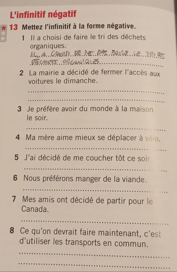 L'infinitif négatif 
13 Mettez l'infinitif à la forme négative. 
1 Il a choisi de faire le tri des déchets 
organiques. 
_ 
_ 
_ 
2 La mairie a décidé de fermer l'accès aux 
voitures le dimanche. 
_ 
_ 
3 Je préfère avoir du monde à la maison 
le soir. 
_ 
4 Ma mère aime mieux se déplacer à vélo. 
_ 
_ 
5 J'ai décidé de me coucher tôt ce soir. 
_ 
6 Nous préférons manger de la viande. 
_ 
7 Mes amis ont décidé de partir pour le 
Canada. 
_ 
8 Ce qu'on devrait faire maintenant, c'est 
d'utiliser les transports en commun. 
_ 
_