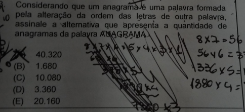 Considerando que um anagrama é uma palavra formada
pela alteração da ordem das letras de outra palavãa,
assinale a alternativa que apresenta a quantidade de
anagramas da palayra ANAGRAMA.
a 40.320
(B) ~1.680
(C) 10.080
(D) 3.360
(E) 20.160