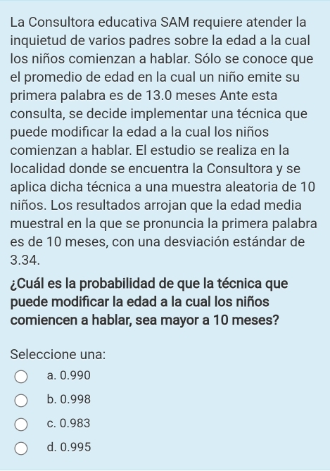 La Consultora educativa SAM requiere atender la
inquietud de varios padres sobre la edad a la cual
los niños comienzan a hablar. Sólo se conoce que
el promedio de edad en la cual un niño emite su
primera palabra es de 13.0 meses Ante esta
consulta, se decide implementar una técnica que
puede modificar la edad a la cual los niños
comienzan a hablar. El estudio se realiza en la
localidad donde se encuentra la Consultora y se
aplica dicha técnica a una muestra aleatoria de 10
niños. Los resultados arrojan que la edad media
muestral en la que se pronuncia la primera palabra
es de 10 meses, con una desviación estándar de
3.34.
¿Cuál es la probabilidad de que la técnica que
puede modificar la edad a la cual los niños
comiencen a hablar, sea mayor a 10 meses?
Seleccione una:
a. 0.990
b. 0.998
c. 0.983
d. 0.995