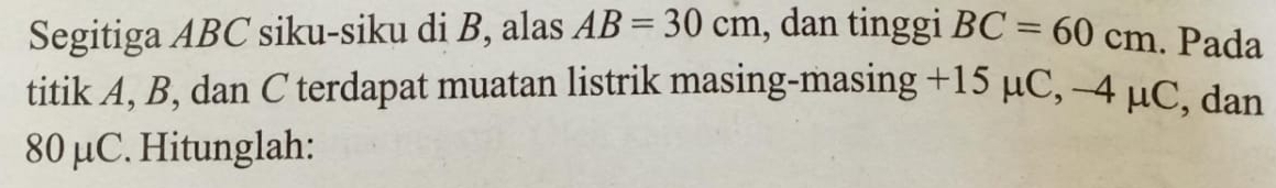 Segitiga ABC siku-siku di B, alas AB=30cm , dan tinggi BC=60cm. Pada 
titik A, B, dan C terdapat muatan listrik masing-masing +15 μC, -4 μC, , dan
80 μC. Hitunglah: