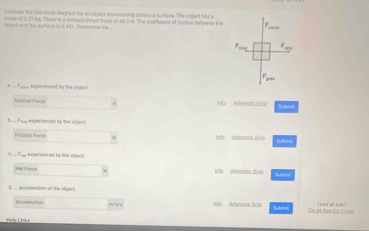 Consider the free-body diagram for an object accelerating across a surface. The object has a 
mass of 3.27-kg. There is a forward thrust force of 48.3 N. The coefficient of friction between the 
ntiject and the surface is 0 441 Determine the 
a__ F expenenced by the object. 
N 
Normal Force Info Attempts: 0/co Submel 
b. ... Fls experienced by the object. 
N 
Friction Force Info Atternpts: 0/co Submil 
C. F_net expenenced by the object. 
Net Force N Info Attempts: 0/co Submit 
d. ... acceleration of the object. 
Acceleration m/s/s Info Atternats: 0/∞ Submil Go ad-free for 1 year Tired of Ads? 
Help Links