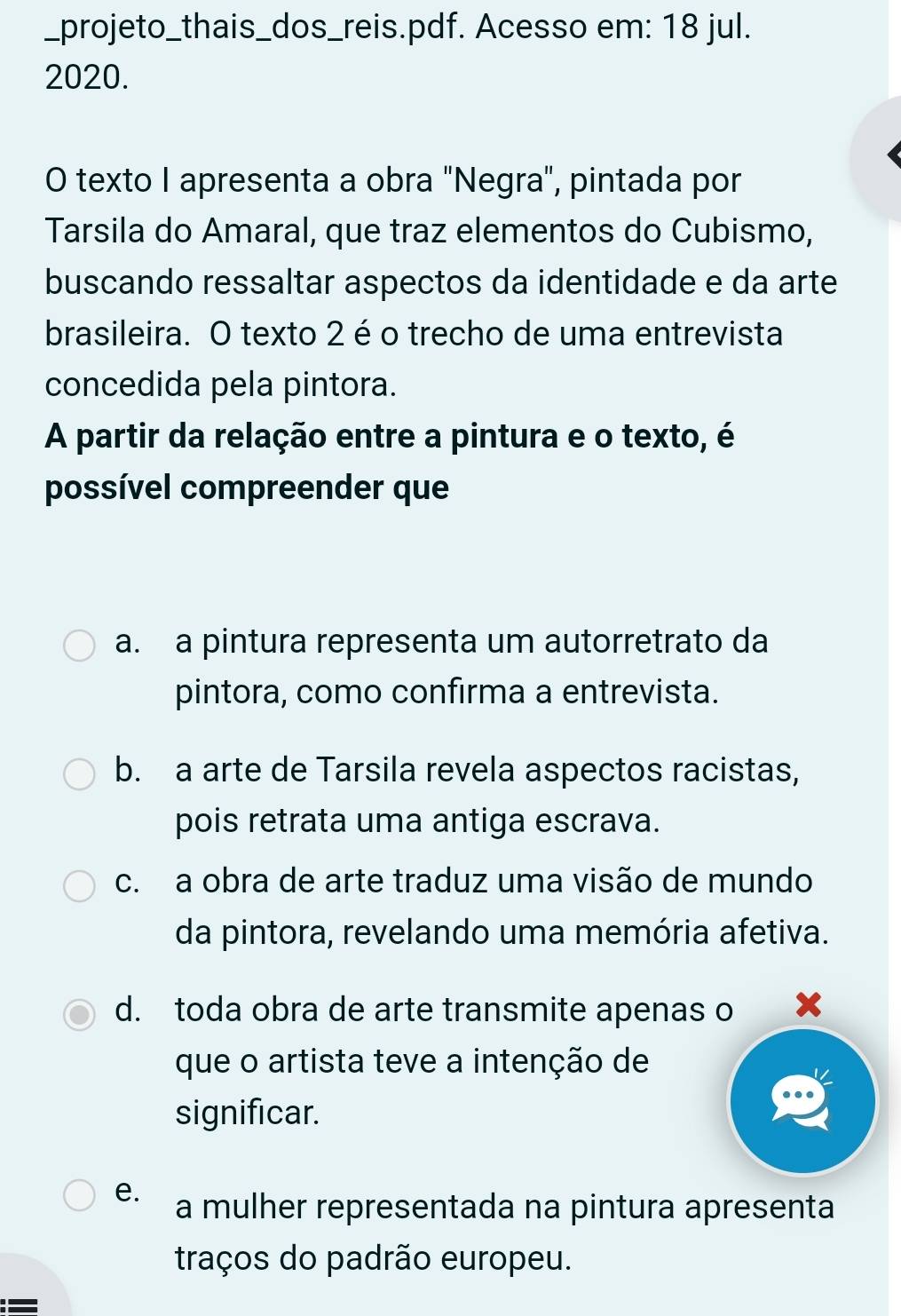 projeto_thais_dos_reis.pdf. Acesso em: 18 jul.
2020.
O texto I apresenta a obra "Negra", pintada por
Tarsila do Amaral, que traz elementos do Cubismo,
buscando ressaltar aspectos da identidade e da arte
brasileira. O texto 2 éo trecho de uma entrevista
concedida pela pintora.
A partir da relação entre a pintura e o texto, é
possível compreender que
a. a pintura representa um autorretrato da
pintora, como confirma a entrevista.
b. a arte de Tarsila revela aspectos racistas,
pois retrata uma antiga escrava.
c. a obra de arte traduz uma visão de mundo
da pintora, revelando uma memória afetiva.
d. toda obra de arte transmite apenas o x
que o artista teve a intenção de
significar.
e. a mulher representada na pintura apresenta
traços do padrão europeu.
=