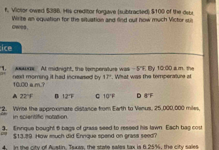 Victor owed $386. His creditor forgave (subtracted) $100 of the debt
Write an equation for the situation and find out how much Victor still
owes.
tice
1, ANALZ At midnight, the lemperalure was -5°F. By 10:00 a m. the
71) next morning it had increased by 17°. What was the temperature at
10:00 a.m.?
A 22°F B 12°F C 10°F D 8°F
2. Write the approximate distance from Earth to Venus, 25,000,000 miles,
in scientific notation.
3. Ennque bought 6 bags of grass seed to reseed his lawn. Each bag cost
$13.89 How much did Enrique spend on grass seed?
4. In the city of Austin, Texas, the state sales tax is 6.25%, the city sales