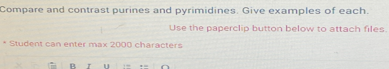 Compare and contrast purines and pyrimidines. Give examples of each. 
Use the paperclip button below to attach files. 
Student can enter max 2000 characters 
B I U