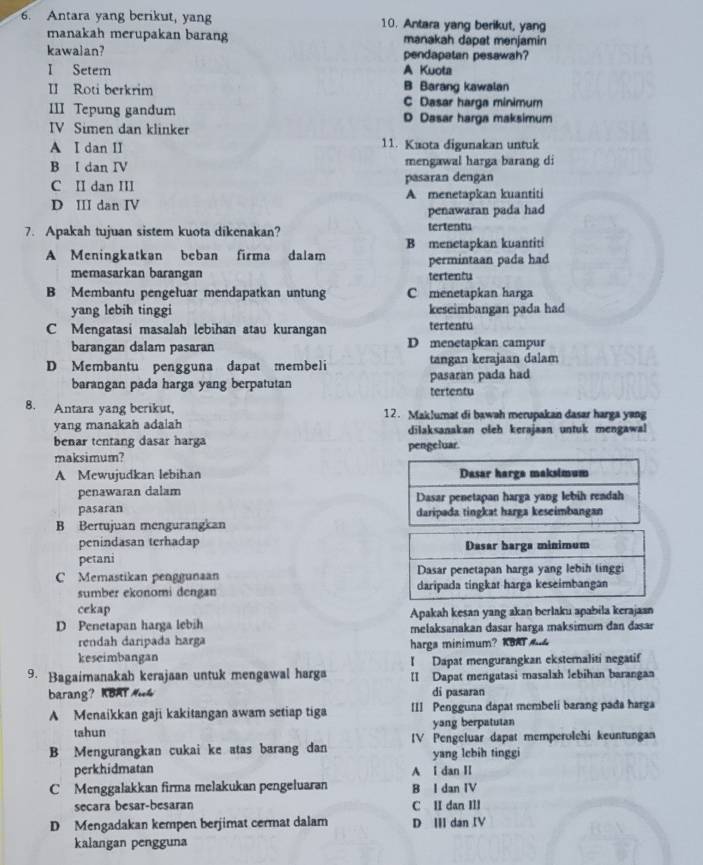 Antara yang berikut, yang 10. Antara yang berikut, yang
manakah merupakan barang manakah dapat menjamin
kawalan? A Kuota pendapatan pesawah?
I Setem
B Barang kawalan
II Roti berkrim C Dasar harga minimum
III Tepung gandum D Dasar harga maksimum
IV Simen dan klinker
A I dan II 11. Kaota digunakan untuk
B I dan IV mengawal harga barang di
C II dan III pasaran dengan
D III dan IV A menetapkan kuantiti
penawaran pada had
7. Apakah tujuan sistem kuota dikenakan? tertentu
B menetapkan kuantiti
A Meningkatkan beban firma dalam permintaan pada had
memasarkan barangan tertentu
B Membantu pengełuar mendapatkan untung C menetapkan harga
yang lebih tinggi keseimbangan pada had
C Mengatasi masalah lebihan atau kurangan tertentu
barangan dalam pasaran D menetapkan campur
D Membantu pengguna dapat membeli tangan kerajaan dalam
barangan pada harga yang berpatutan tertentu pasaran pada had
8. Antara yang berikut, 12. Maklumat di bawah merupakan dasar harga yang
yang manakah ada|ah dilaksanakan oleh kerajaan untuk mengawal
benar tentang dasar harga pengeluar.
maksimum?
A Mewujudkan lebihan 
penawaran dalam
pasaran
B Bertujuan mengurangkan 
penindasan terhadap
petani Dasar harga minimum
C Memastikan penggunaan Dasar penetapan harga yang lebih tinggi
sumber ekonomi dengan daripada tingkat harga keseimbangan
cekap Apakah kesan yang akan berlaku apabila kerajaan
D Penetapan harga lebih melaksanakan dasar harga maksimum dan dasar
rendah daripada harga
keseimbangan harga minimum? KBAT A
9. Bagaimanakah kerajaan untuk mengawal harga 【 Dapat mengurangkan eksternaliti negatif
[I Dapat mengatasi masalah lebihan barangan
barang？ KBAT Mh di pasaran
A Menaikkan gaji kakitangan awam setiap tiga III Pengguna dapat membeli barang pada harga
tahun yang berpatutan
B Mengurangkan cukai ke atas barang dan IV Pengeluar dapat memperolchi keuntungan
yang lcbih tinggi
perkhidmatan A l dan II
C Menggalakkan firma melakukan pengeluaran B I dan IV
secara besar-besaran C II dan IIl
D Mengadakan kempen berjimat cermat dalam D I dan IV
kalangan pengguna