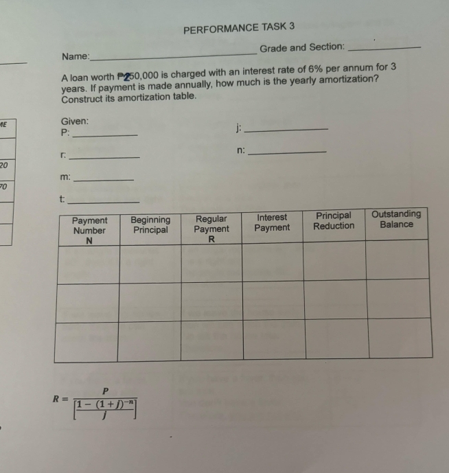 PERFORMANCE TASK 3 
_ 
Name:_ Grade and Section:_ 
A loan worth P250,000 is charged with an interest rate of 6% per annum for 3
years. If payment is made annually, how much is the yearly amortization? 
Construct its amortization table. 
ME Given:
P :_
j :_
n :_
r :_ 
20
m :_
70
t:
R=frac P[frac 1-(1+j)^-nj]