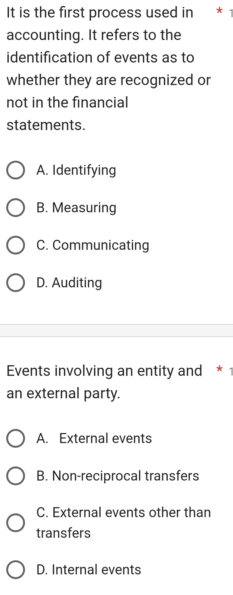 It is the first process used in * 1
accounting. It refers to the
identification of events as to
whether they are recognized or
not in the financial
statements.
A. Identifying
B. Measuring
C. Communicating
D. Auditing
Events involving an entity and * 1
an external party.
A. External events
B. Non-reciprocal transfers
C. External events other than
transfers
D. Internal events