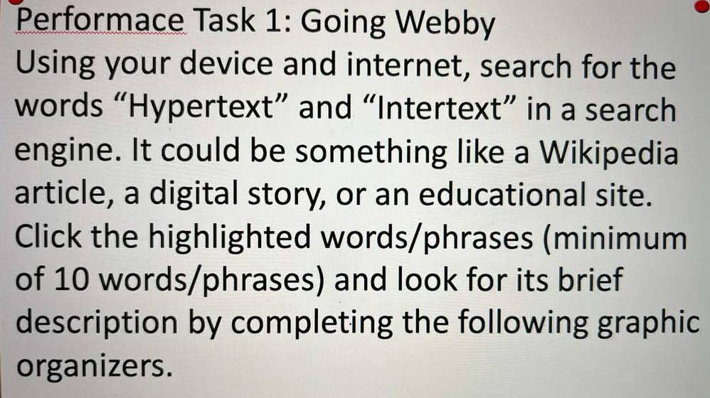 Performace Task 1: Going Webby 
Using your device and internet, search for the 
words “Hypertext” and “Intertext” in a search 
engine. It could be something like a Wikipedia 
article, a digital story, or an educational site. 
Click the highlighted words/phrases (minimum 
of 10 words/phrases) and look for its brief 
description by completing the following graphic 
organizers.