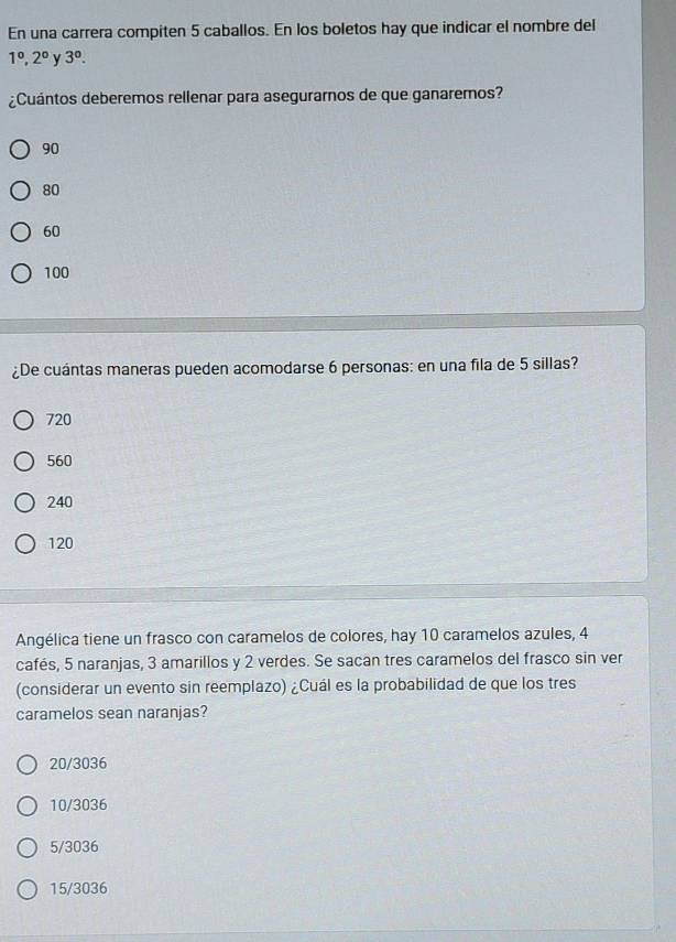 En una carrera compiten 5 caballos. En los boletos hay que indicar el nombre del
1^0, 2^0 y 3°. 
¿Cuántos deberemos rellenar para asegurarnos de que ganaremos?
90
80
60
100
¿De cuántas maneras pueden acomodarse 6 personas: en una fila de 5 sillas?
720
560
240
120
Angélica tiene un frasco con caramelos de colores, hay 10 caramelos azules, 4
cafés, 5 naranjas, 3 amarillos y 2 verdes. Se sacan tres caramelos del frasco sin ver
(considerar un evento sin reemplazo) ¿Cuál es la probabilidad de que los tres
caramelos sean naranjas?
20/3036
10/3036
5/3036
15/3036