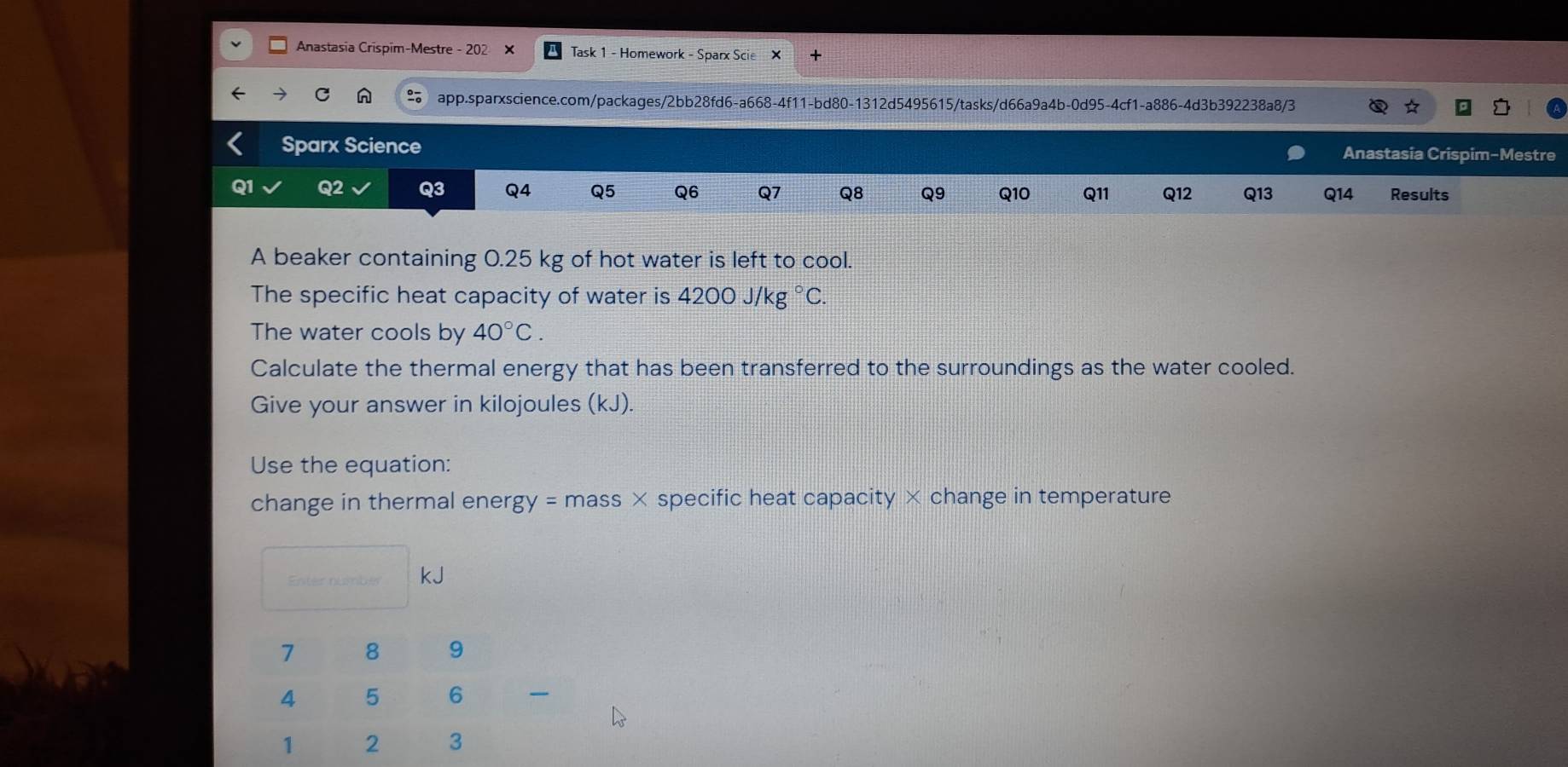 Anastasia Crispim-Mestre - 202 × Task 1 - Homework - Sparx Scie X 
C n app.sparxscience.com/packages/2bb28fd6-a668-4f11-bd80-1312d5495615/tasks/d66a9a4b-0d95-4cf1-a886-4d3b392238a8/3 ☆ 
Sparx Science Anastasia Crispim-Mestre 
Q1 Q2 Q3 Q4 Q5 Q6 Q7 Q8 Q9 Q10 Q11 Q12 Q13 Q14 Results 
A beaker containing 0.25 kg of hot water is left to cool. 
The specific heat capacity of water is 4200J/kg°C. 
The water cools by 40°C. 
Calculate the thermal energy that has been transferred to the surroundings as the water cooled. 
Give your answer in kilojoules (kJ). 
Use the equation: 
change in thermal ener gy=mass* specific heat capacity × change in temperature 
Enter numbér kJ
_