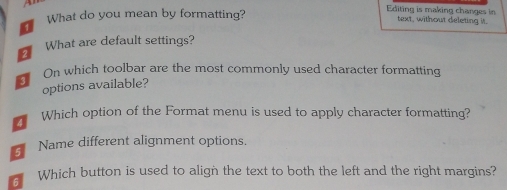 What do you mean by formatting? 
Editing is making changes in 
text, without deleting it. 
What are default settings? 
On which toolbar are the most commonly used character formatting 
options available? 
4 Which option of the Format menu is used to apply character formatting? 
Name different alignment options. 
6 Which button is used to align the text to both the left and the right margins?