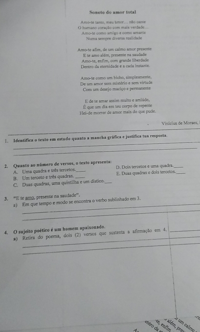 Soneto do amor total
Amo-te tanto, meu timor.. não cante
O humano coração com mais verdade...
Amoçte como amigo e como amante
Numa sempre diversa realidade
Amo-te afim, de um calmo amor presente
E te amo além, presente na saudade
Amo-te, enfim, com grande liberdade
Dentro da eternidade e a cada instante.
Aro-te como um bicho, simplesmente,
De um amor sem mistério e sem virtude
Com um desejo maciço e permanente
E de te amar assim multo e amiúde,
É que um dia em teu corpo de repente
Hei-de morrer de amor mais do que pude.
Vinicius de Moraes, 
_
1. Identífica o texto em estudo quanto a mancha gráfica e justífica tua resposta.
_
2. Quanto ao número de versos, o texto apresenta:
A. Uma quadra e três tercetos. _D. Dois tercetos e uma quadra._
B. Um terceto e três quadras. _E. Duas quadras e dois tercetos._
C. Duas quadras, uma quintilha e um dístico._
3. "E te amo, presente na saudade".
_
a) Em que tempo e modo se encontra o verbo sublinhado em 3,
_
4. O sujeito poético é um homem apaixonado.
_
a) Retira do poema, dois (2) versos que sustenta a afirmação em 4._
um calmq
9 além, pres
entro da e