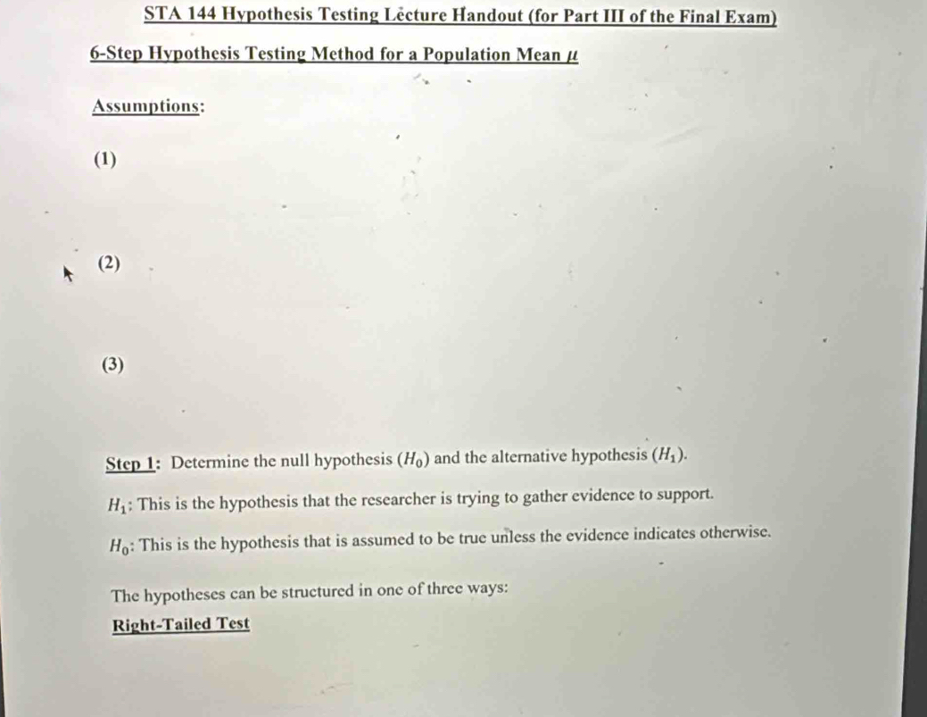 STA 144 Hypothesis Testing Lêcture Handout (for Part III of the Final Exam) 
6-Step Hypothesis Testing Method for a Population Mean μ
Assumptions: 
(1) 
(2) 
(3) 
Step 1: Determine the null hypothesis (H_0) and the alternative hypothesis (H_1).
H_1; This is the hypothesis that the researcher is trying to gather evidence to support.
H_0 : This is the hypothesis that is assumed to be true unless the evidence indicates otherwise. 
The hypotheses can be structured in one of three ways: 
Right-Tailed Test