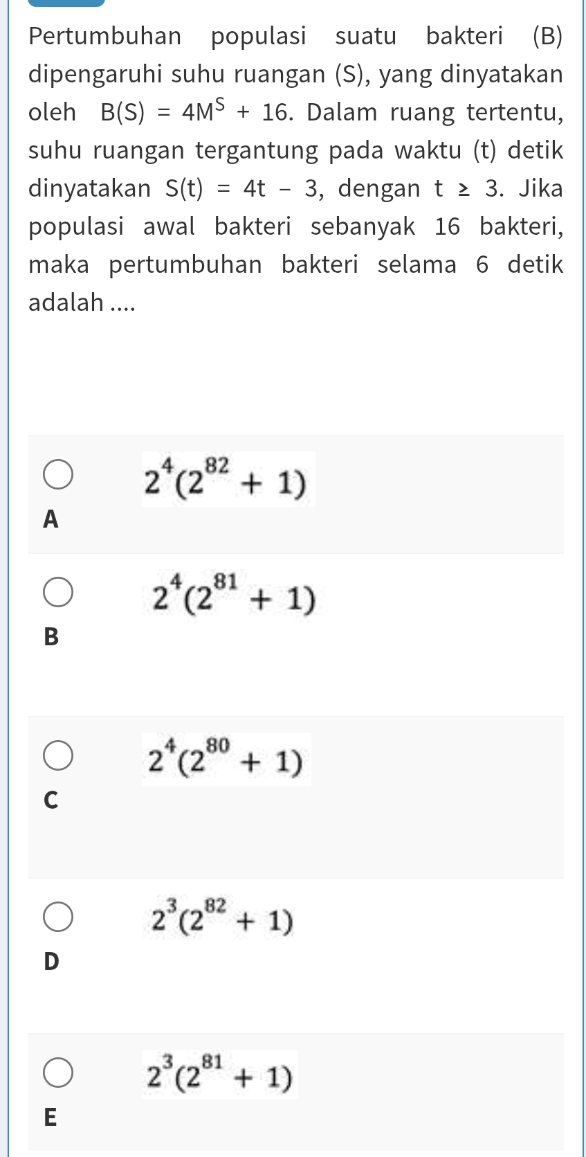 Pertumbuhan populasi suatu bakteri (B)
dipengaruhi suhu ruangan (S), yang dinyatakan
oleh B(S)=4M^S+16. Dalam ruang tertentu,
suhu ruangan tergantung pada waktu (t) detik
dinyatakan S(t)=4t-3 , dengan t≥ 3. Jika
populasi awal bakteri sebanyak 16 bakteri,
maka pertumbuhan bakteri selama 6 detik
adalah ....
2^4(2^(82)+1)
A
2^4(2^(81)+1)
B
2^4(2^(80)+1)
C
2^3(2^(82)+1)
D
2^3(2^(81)+1)
E