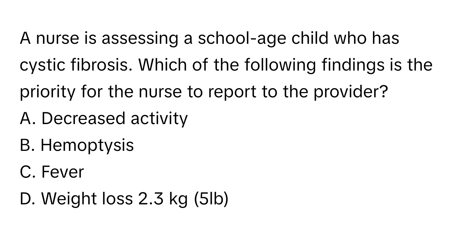 A nurse is assessing a school-age child who has cystic fibrosis. Which of the following findings is the priority for the nurse to report to the provider?

A. Decreased activity
B. Hemoptysis
C. Fever
D. Weight loss 2.3 kg (5lb)