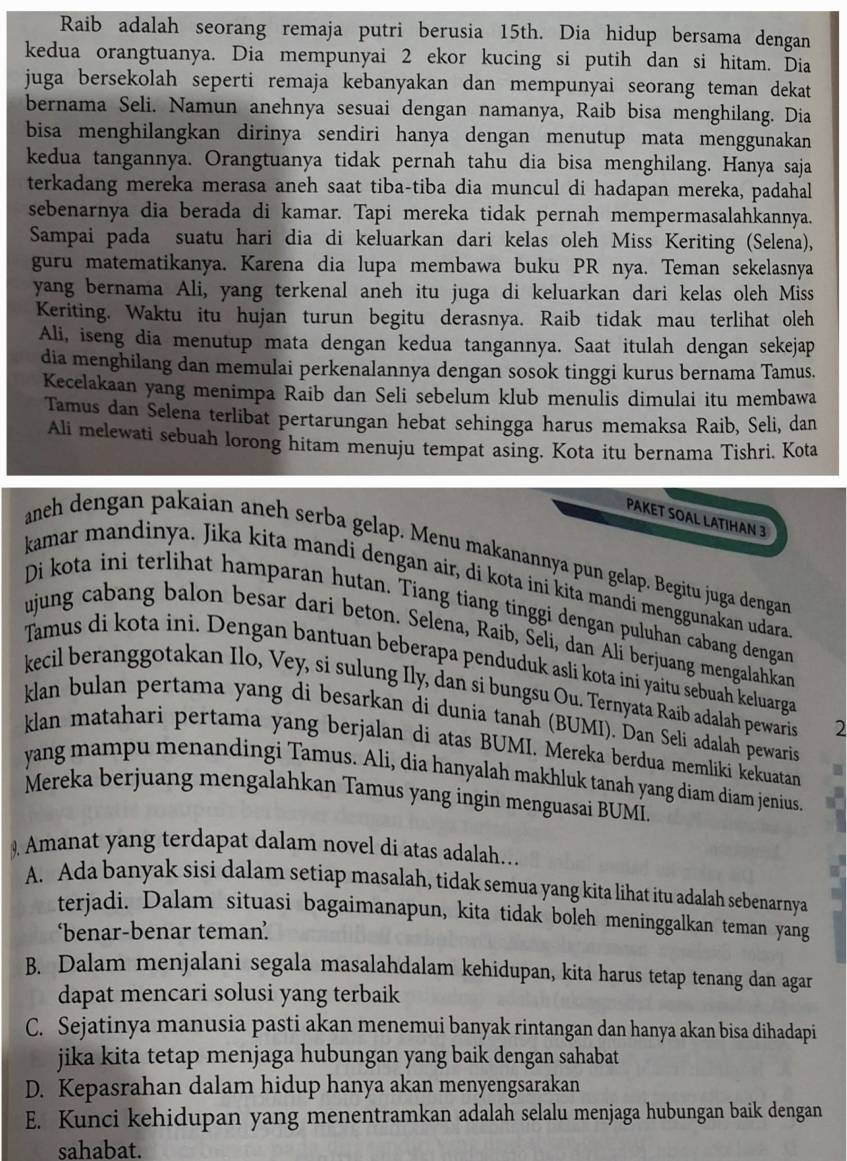 Raib adalah seorang remaja putri berusia 15th. Dia hidup bersama dengan
kedua orangtuanya. Dia mempunyai 2 ekor kucing si putih dan si hitam. Dia
juga bersekolah seperti remaja kebanyakan dan mempunyai seorang teman dekat 
bernama Seli. Namun anehnya sesuai dengan namanya, Raib bisa menghilang. Dia
bisa menghilangkan dirinya sendiri hanya dengan menutup mata menggunakan 
kedua tangannya. Orangtuanya tidak pernah tahu dia bisa menghilang. Hanya saja
terkadang mereka merasa aneh saat tiba-tiba dia muncul di hadapan mereka, padahal
sebenarnya dia berada di kamar. Tapi mereka tidak pernah mempermasalahkannya.
Sampai pada suatu hari dia di keluarkan dari kelas oleh Miss Keriting (Selena),
guru matematikanya. Karena dia lupa membawa buku PR nya. Teman sekelasnya
yang bernama Ali, yang terkenal aneh itu juga di keluarkan dari kelas oleh Miss
Keriting. Waktu itu hujan turun begitu derasnya. Raib tidak mau terlihat oleh
Ali, iseng dia menutup mata dengan kedua tangannya. Saat itulah dengan sekejap
dia menghilang dan memulai perkenalannya dengan sosok tinggi kurus bernama Tamus.
Kecelakaan yang menimpa Raib dan Seli sebelum klub menulis dimulai itu membawa
Tamus dan Selena terlibat pertarungan hebat sehingga harus memaksa Raib, Seli, dan
Ali melewati sebuah lorong hitam menuju tempat asing. Kota itu bernama Tishri. Kota
PAKET SOAL LATIHAN 3
anch dengan pakaian aneh serba gelap. Menu makanannya pun gelap. Begitu juga dengan
kamar mandinya. Jika kita mandi dengan air, di kota ini kita mandi menggunakan udara
Di kota ini terlihat hamparan hutan. Tiang tiang tinggi dengan puluhan cabang dengan
ujung cabang balon besar dari beton. Selena, Raib, Šeli, dan Alí berjuang mengalahkan
Tamus di kota ini. Dengan bantuan beberapa penduduk asli kota ini yaitu sebuah keluarga
kecil beranggotakan Ilo, Vey, si sulung Ily, dan si bungsu Ou. Ternyata Raib adalah pewaris 2
klan bulan pertama yang di besarkan di dunia tanah (BUMI). Dan Seli adalah pewaris
klan matahari pertama yang berjalan di atas BUMI. Mereka berdua memliki kekuatan
yang mampu menandingi Tamus. Ali, dia hanyalah makhluk tanah yang díam diam jenius.
Mereka berjuang mengalahkan Tamus yang ingin menguasai BUMI.
) Amanat yang terdapat dalam novel di atas adalah.
A. Ada banyak sisi dalam setiap masalah, tidak semua yang kita lihat itu adalah sebenarnya
terjadi. Dalam situasi bagaimanapun, kita tidak boleh meninggalkan teman yang
‘benar-benar teman’
B. Dalam menjalani segala masalahdalam kehidupan, kita harus tetap tenang dan agar
dapat mencari solusi yang terbaik
C. Sejatinya manusia pasti akan menemui banyak rintangan dan hanya akan bisa dihadapi
jika kita tetap menjaga hubungan yang baik dengan sahabat
D. Kepasrahan dalam hidup hanya akan menyengsarakan
E. Kunci kehidupan yang menentramkan adalah selalu menjaga hubungan baik dengan
sahabat.