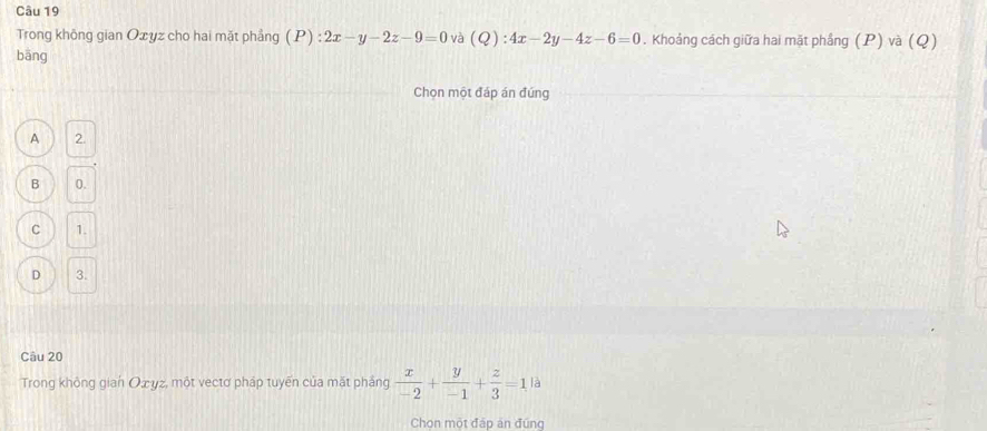 Trong không gian Oxyz cho hai mặt phẳng (P):2x-y-2z-9=0 và (Q):4x-2y-4z-6=0. Khoảng cách giữa hai mặt phầng (P) và (Q)
bāng
Chọn một đáp án đúng
A 2.
B 0.
C 1.
D 3.
Câu 20
Trong không gian Оżyz, một vectơ pháp tuyển của mặt pháng  x/-2 + y/-1 + z/3 =1 là
Chon một đáp ăn đúng