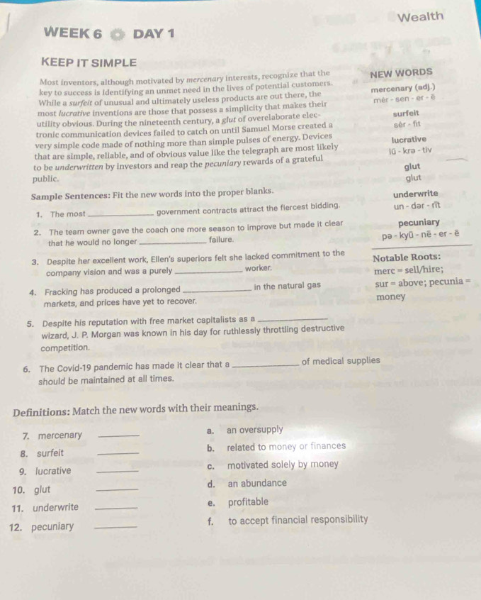 Wealth 
WEEK 6 DAY 1 
KEEP IT SIMPLE 
Most inventors, although motivated by mercenary interests, recognize that the 
key to success is identifying an unmet need in the lives of potential customers. NEW WORDS 
While a surfeit of unusual and ultimately useless products are out there, the 
most lucrative inventions are those that possess a simplicity that makes their mercenary (adj.) mèr - sen - er - ē 
utility obvious. During the nineteenth century, a glut of overelaborate elec- 
tronic communication devices failed to catch on until Samuel Morse created a surfeit sèr fit 
very simple code made of nothing more than simple pulses of energy. Devices 
that are simple, reliable, and of obvious value like the telegraph are most likely lucrative 
to be underwritten by investors and reap the pecuniary rewards of a grateful lũ - kra - tiv 
glut 
public. glut 
Sample Sentences: Fit the new words into the proper blanks. 
underwrite 
1. The most _government contracts attract the fiercest bidding. un - dər - rit 
2. The team owner gave the coach one more season to improve but made it clear pecuniary 
_ 
that he would no longer _failure. 
pə - kyū - nē - er - ē 
3. Despite her excellent work, Ellen's superiors felt she lacked commitment to the 
Notable Roots: 
company vision and was a purely _worker. 
merc = sell/hire; 
4. Fracking has produced a prolonged _in the natural gas sur = above; pecunia =
markets, and prices have yet to recover. money 
5. Despite his reputation with free market capitalists as a_ 
wizard, J. P. Morgan was known in his day for ruthlessly throttling destructive 
competition. 
6. The Covid-19 pandemic has made it clear that a _of medical supplies 
should be maintained at all times. 
Definitions: Match the new words with their meanings. 
7. mercenary _a. an oversupply 
8. surfeit _b. related to money or finances 
9. lucrative _c. motivated solely by money 
10. glut _d. an abundance 
11. underwrite _e. profitable 
12. pecuniary _f. to accept financial responsibility