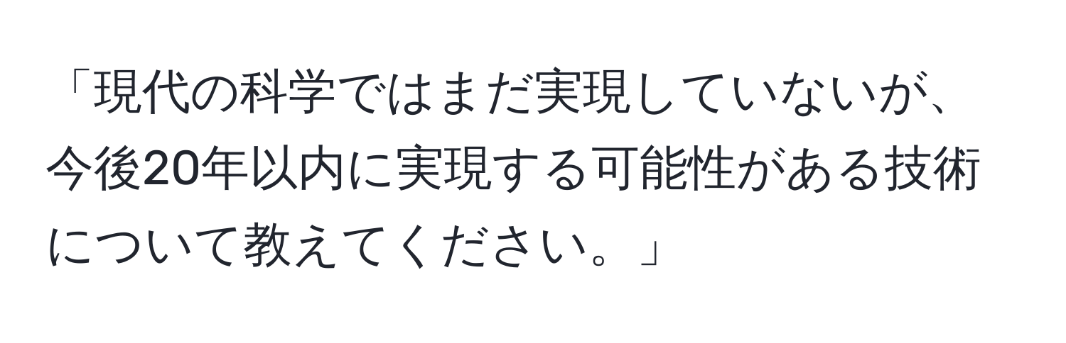 「現代の科学ではまだ実現していないが、今後20年以内に実現する可能性がある技術について教えてください。」