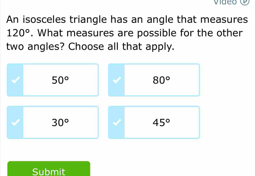 An isosceles triangle has an angle that measures
120°. What measures are possible for the other
two angles? Choose all that apply.
50°
80°
30°
45°
Submit