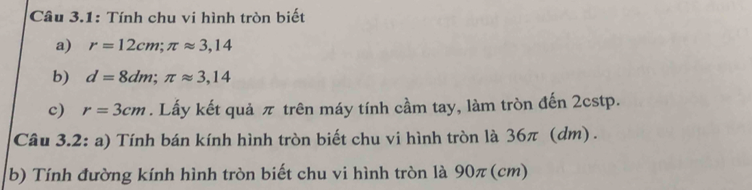 Câu 3.1: Tính chu vi hình tròn biết 
a) r=12cm; π approx 3,14
b) d=8dm; π approx 3,14
c) r=3cm. Lấy kết quả π trên máy tính cầm tay, làm tròn đến 2cstp. 
Câu 3.2: a) Tính bán kính hình tròn biết chu vi hình tròn là 36π (dm) . 
b) Tính đường kính hình tròn biết chu vi hình tròn là 90π (cm)