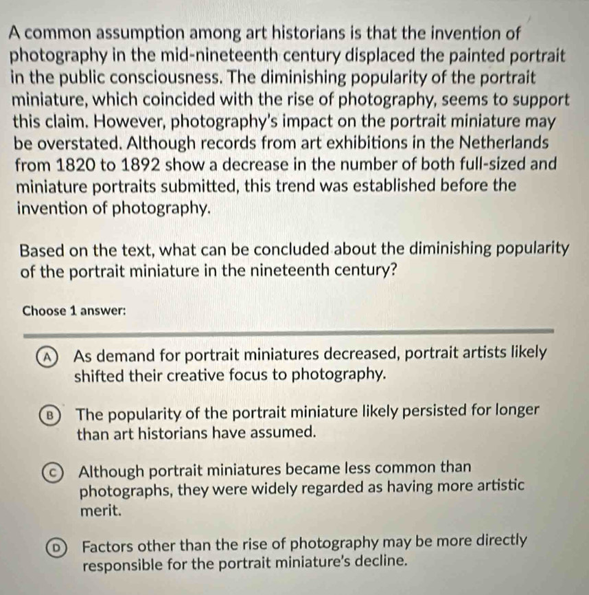 A common assumption among art historians is that the invention of
photography in the mid-nineteenth century displaced the painted portrait
in the public consciousness. The diminishing popularity of the portrait
miniature, which coincided with the rise of photography, seems to support
this claim. However, photography's impact on the portrait miniature may
be overstated. Although records from art exhibitions in the Netherlands
from 1820 to 1892 show a decrease in the number of both full-sized and
miniature portraits submitted, this trend was established before the
invention of photography.
Based on the text, what can be concluded about the diminishing popularity
of the portrait miniature in the nineteenth century?
Choose 1 answer:
A) As demand for portrait miniatures decreased, portrait artists likely
shifted their creative focus to photography.
B) The popularity of the portrait miniature likely persisted for longer
than art historians have assumed.
c) Although portrait miniatures became less common than
photographs, they were widely regarded as having more artistic
merit.
D Factors other than the rise of photography may be more directly
responsible for the portrait miniature’s decline.