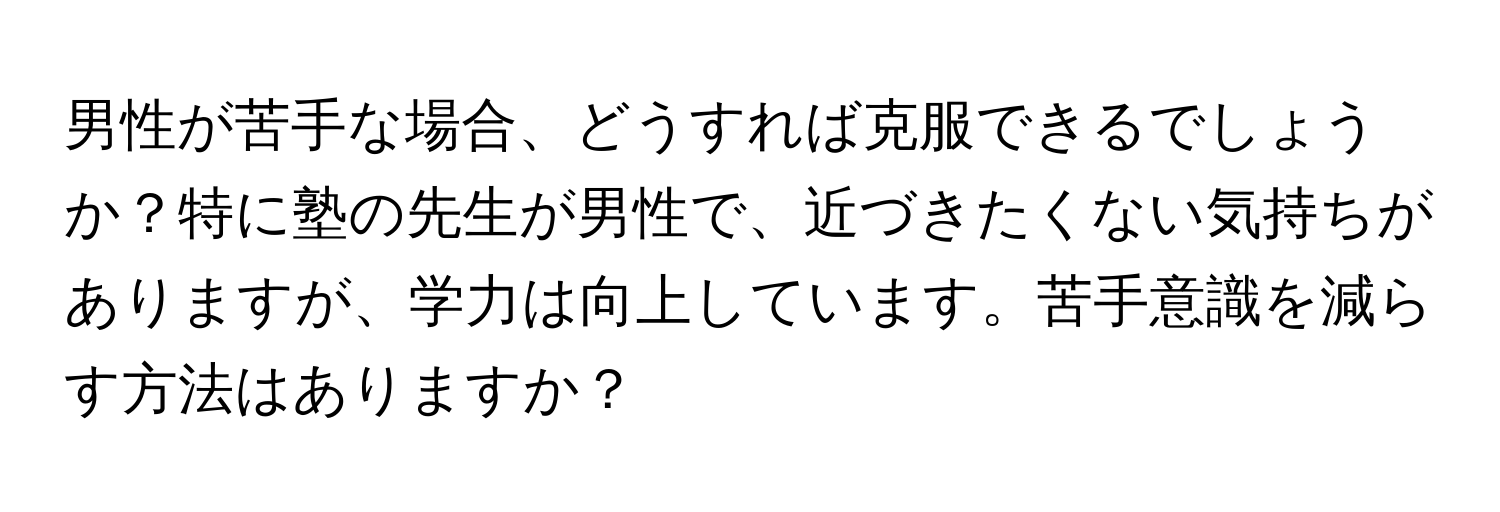 男性が苦手な場合、どうすれば克服できるでしょうか？特に塾の先生が男性で、近づきたくない気持ちがありますが、学力は向上しています。苦手意識を減らす方法はありますか？