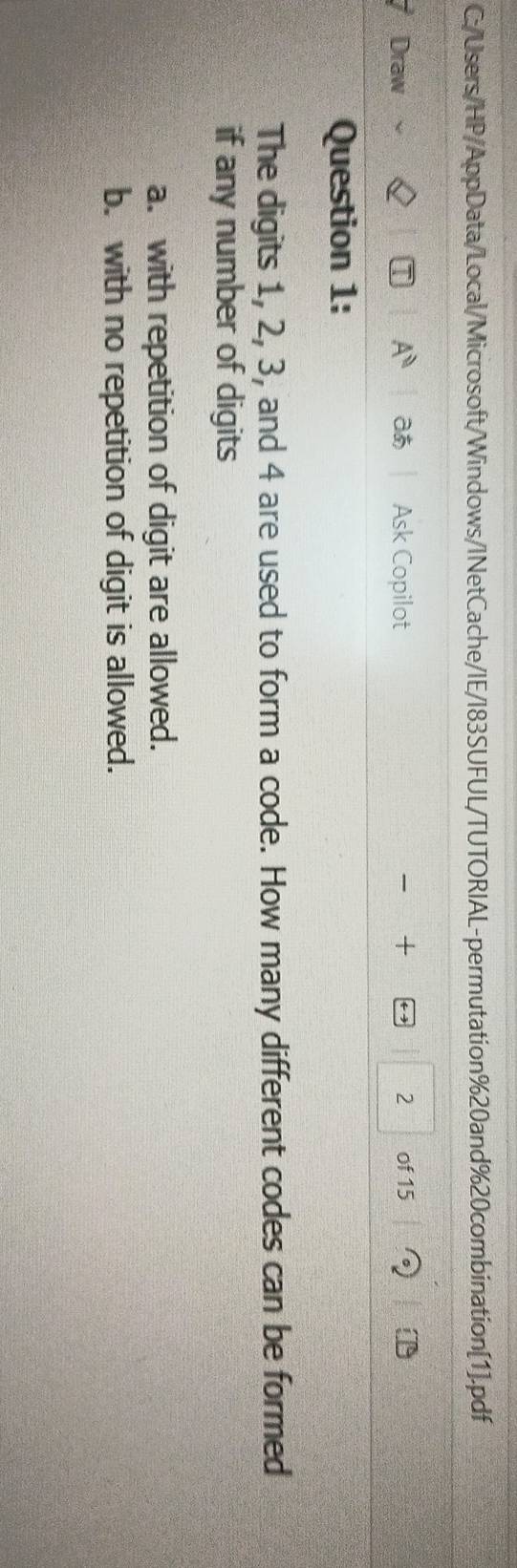 C:/Users/HP/AppData/Local/Microsoft/Windows/INetCache/IE/I83SUFUL/TUTORIAL-permutation%20and%20combination[1].pdf
Draw A° Ask Copilot + 2 of 15
Question 1:
The digits 1, 2, 3, and 4 are used to form a code. How many different codes can be formed
if any number of digits
a. with repetition of digit are allowed.
b. with no repetition of digit is allowed.