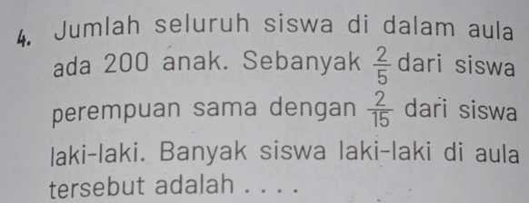 Jumlah seluruh siswa di dalam aula 
ada 200 anak. Sebanyak  2/5  dari siswa 
perempuan sama dengan  2/15  dari siswa 
laki-laki. Banyak siswa laki-laki di aula 
tersebut adalah . . . .