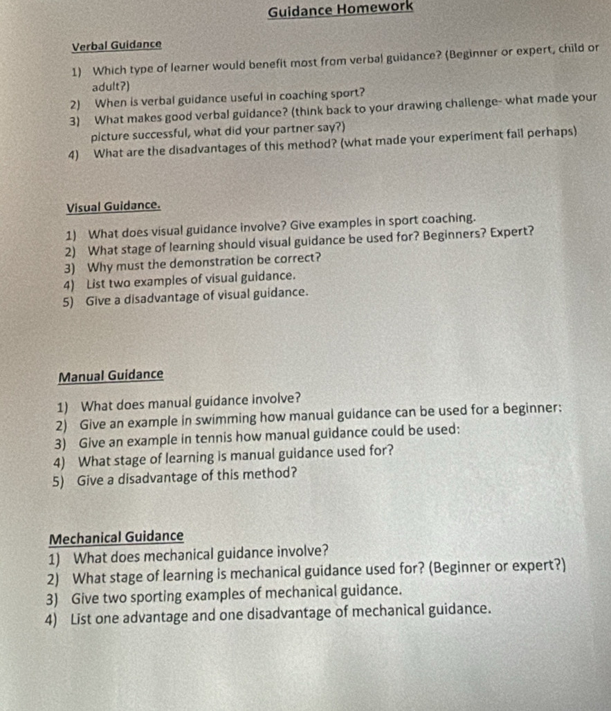 Guidance Homework 
Verbal Guidance 
1) Which type of learner would benefit most from verbal guidance? (Beginner or expert, child or 
adult?) 
2) When is verbal guidance useful in coaching sport? 
3) What makes good verbal guidance? (think back to your drawing challenge- what made your 
picture successful, what did your partner say?) 
4) What are the disadvantages of this method? (what made your experiment fail perhaps) 
Visual Guidance. 
1) What does visual guidance involve? Give examples in sport coaching. 
2) What stage of learning should visual guidance be used for? Beginners? Expert? 
3) Why must the demonstration be correct? 
4) List two examples of visual guidance. 
5) Give a disadvantage of visual guidance. 
Manual Guidance 
1) What does manual guidance involve? 
2) Give an example in swimming how manual guidance can be used for a beginner: 
3) Give an example in tennis how manual guidance could be used: 
4) What stage of learning is manual guidance used for? 
5) Give a disadvantage of this method? 
Mechanical Guidance 
1) What does mechanical guidance involve? 
2) What stage of learning is mechanical guidance used for? (Beginner or expert?) 
3) Give two sporting examples of mechanical guidance. 
4) List one advantage and one disadvantage of mechanical guidance.