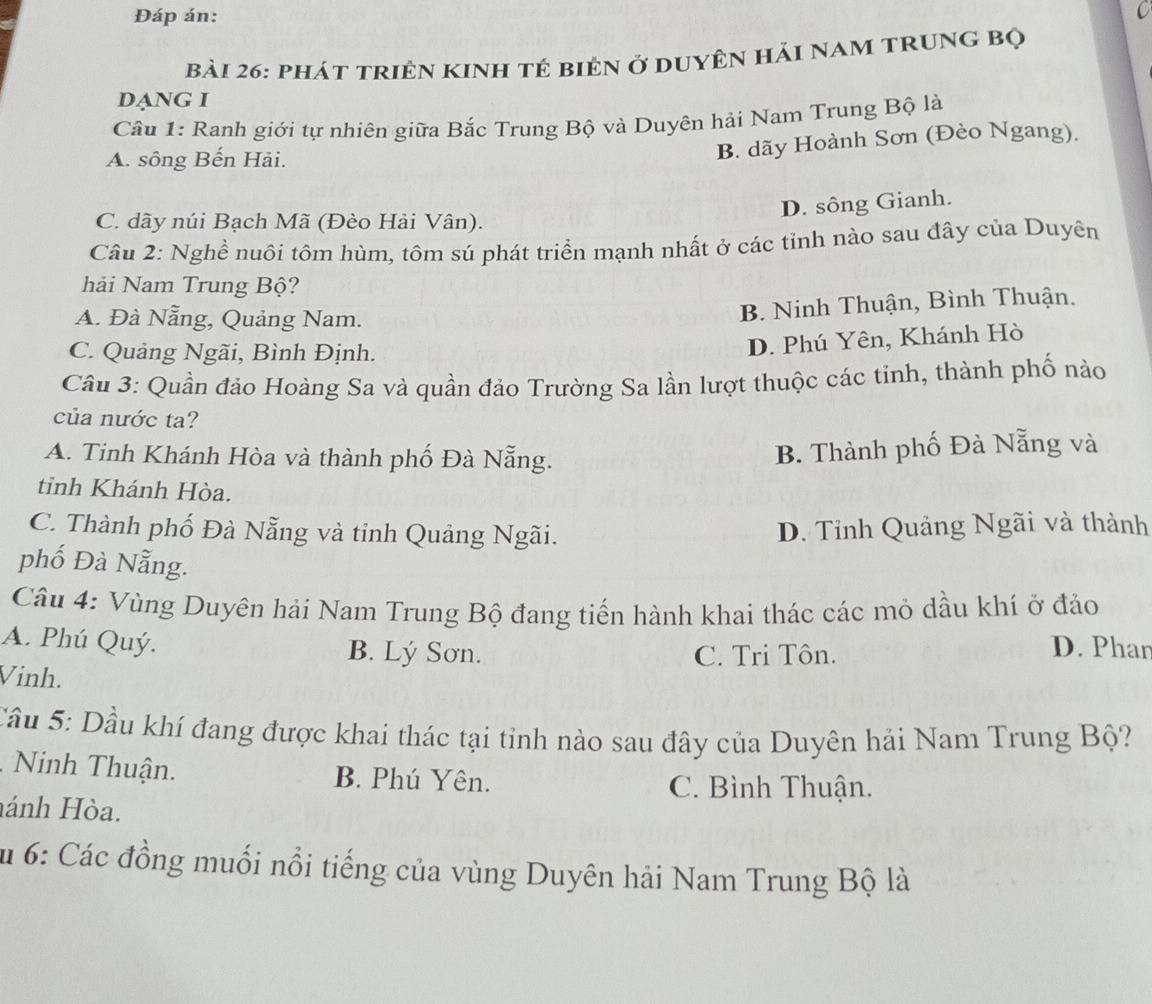 Đáp án:
C
bài 26: phát triền kinh tẻ biên ở duyên hải nam trung bộ
DạNG I
Câu 1: Ranh giới tự nhiên giữa Bắc Trung Bộ và Duyên hải Nam Trung Bộ là
A. sông Bến Hải.
B. dãy Hoành Sơn (Đèo Ngang).
D. sông Gianh.
C. dãy núi Bạch Mã (Đèo Hải Vân).
Câu 2: Nghề nuôi tôm hùm, tôm sú phát triển mạnh nhất ở các tỉnh nào sau đây của Duyên
hải Nam Trung Bộ?
A. Đà Nẵng, Quảng Nam.
B. Ninh Thuận, Bình Thuận.
C. Quảng Ngãi, Bình Định.
D. Phú Yên, Khánh Hò
Câu 3: Quần đảo Hoàng Sa và quần đảo Trường Sa lần lượt thuộc các tỉnh, thành phố nào
của nước ta?
A. Tinh Khánh Hòa và thành phố Đà Nẵng.
B. Thành phố Đà Nẵng và
tỉnh Khánh Hòa.
C. Thành phố Đà Nẵng và tinh Quảng Ngãi. D. Tỉnh Quảng Ngãi và thành
phố Đà Nẵng.
Câu 4: Vùng Duyên hải Nam Trung Bộ đang tiến hành khai thác các mỏ dầu khí ở đảo
A. Phú Quý. B. Lý Sơn.
C. Tri Tôn.
D. Phar
Vinh.
Cầu 5: Dầu khí đang được khai thác tại tỉnh nào sau đây của Duyên hải Nam Trung Bộ?
Ninh Thuận. B. Phú Yên. C. Bình Thuận.
hánh Hòa.
Su 6: Các đồng muối nổi tiếng của vùng Duyên hải Nam Trung Bộ là