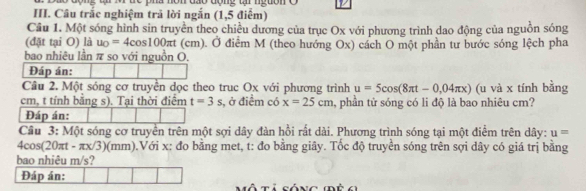 on đáo động ti nguồn o 
III. Câu trắc nghiệm trả lời ngắn (1,5 điểm) 
Câu 1. Một sóng hình sin truyền theo chiều dương của trục Ox với phương trình dao động của nguồn sóng 
(đặt tại O) là u_0=4cos 100π t( (cm). Ở điểm M (theo hướng Ox) cách O một phần tư bước sóng lệch pha 
bao nhiêu lần π so với nguồn O. 
Đáp án: 
Câu 2. Một sóng cơ truyền dọc theo truc Ox với phương trình u=5cos (8π t-0,04π x)
cm, t tính bằng s). Tại thời điểm t=3s 3, ở điểm có x=25cm , phần tử sóng có li độ là bao nhiêu cm? (u và x tính bằng 
Đáp án: 
Câu 3: Một sóng cơ truyền trên một sợi dây đàn hồi rất dài. Phương trình sóng tại một điểm trên dây: u=
4cos(20πt - πx/3)(mm).Với x: đo bằng met, t: đo bằng giây. Tốc độ truyển sóng trên sợi dây có giá trị bằng 
bao nhiêu m/s? 
Đáp án: