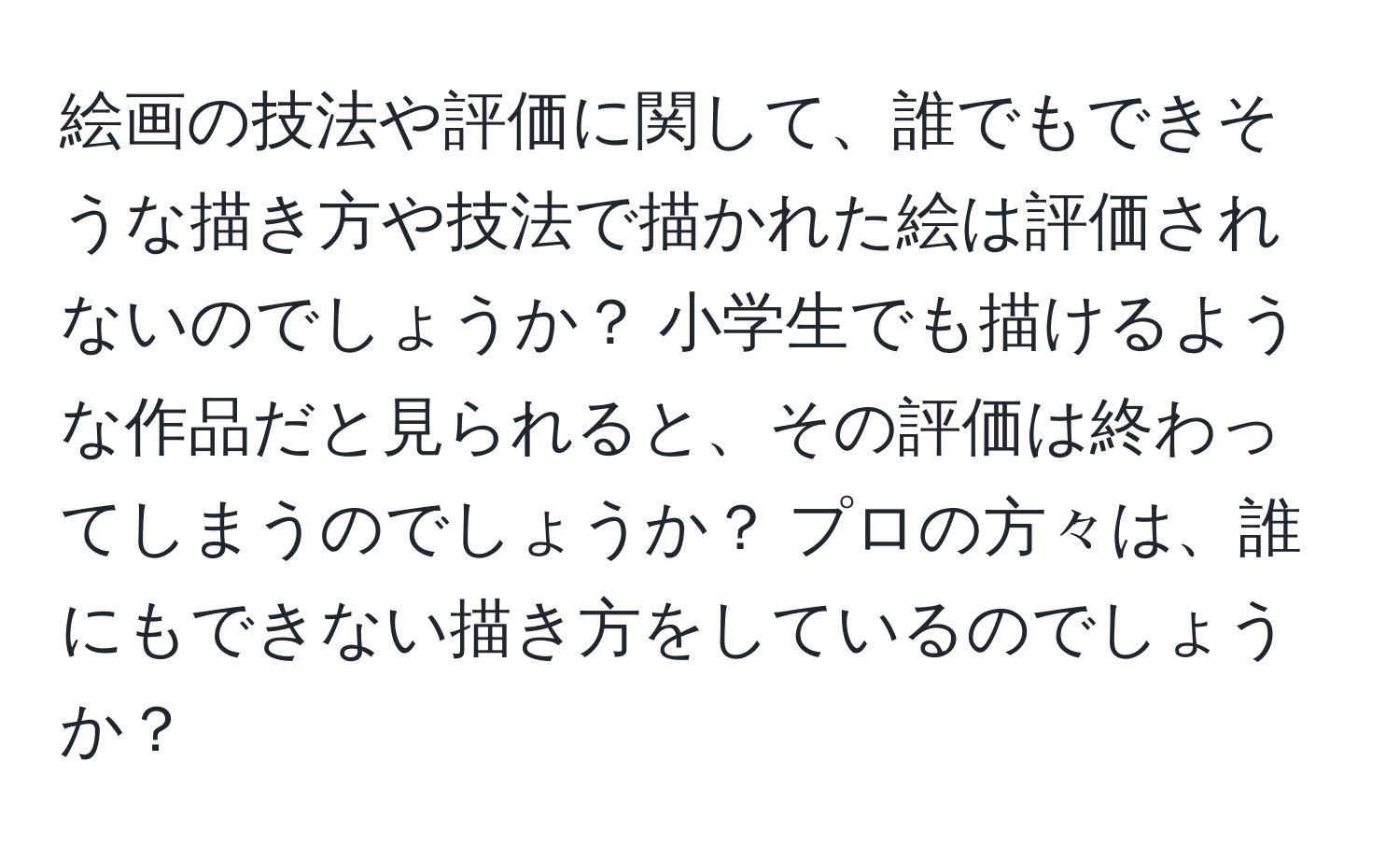 絵画の技法や評価に関して、誰でもできそうな描き方や技法で描かれた絵は評価されないのでしょうか？ 小学生でも描けるような作品だと見られると、その評価は終わってしまうのでしょうか？ プロの方々は、誰にもできない描き方をしているのでしょうか？