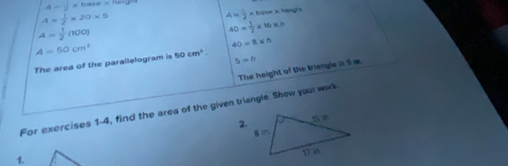 4= 1/2 * base* h
A= 1/2 * 20* 5
A= 1/2 * base x height
A= 1/2 (100)
40= 1/2 * 16* h
A=50cm^2
40=8* h
The area of the parallelogram is 50cm^2. 5=h
The height of the triangle is 5 m
For exercises 1-4, find the area of the given triangle. Show your work 
2. 
1.