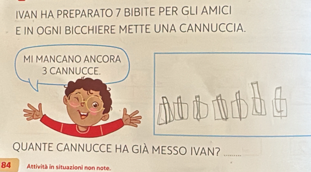 IVAN HA PREPARATO 7 BIBITE PER GLI AMICI 
E IN OGNI BICCHIERE METTE UNA CANNUCCIA. 
MI MANCANO ANCORA
3 CANNUCCE. 
QUANTE CANNUCCE HA GIÀ MESSO IVAN? 
84 Attività in situazioni non note.