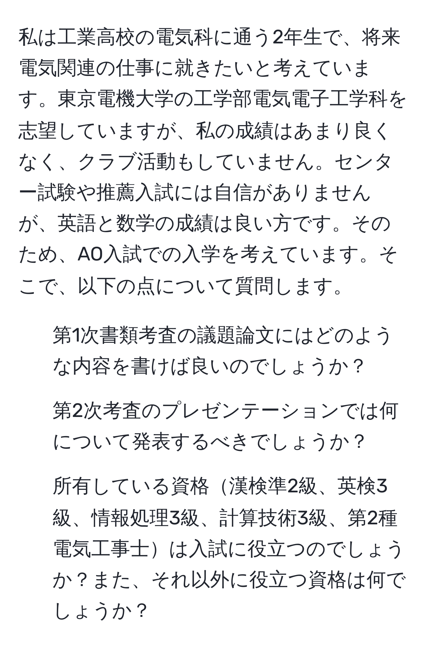 私は工業高校の電気科に通う2年生で、将来電気関連の仕事に就きたいと考えています。東京電機大学の工学部電気電子工学科を志望していますが、私の成績はあまり良くなく、クラブ活動もしていません。センター試験や推薦入試には自信がありませんが、英語と数学の成績は良い方です。そのため、AO入試での入学を考えています。そこで、以下の点について質問します。  
1. 第1次書類考査の議題論文にはどのような内容を書けば良いのでしょうか？  
2. 第2次考査のプレゼンテーションでは何について発表するべきでしょうか？  
3. 所有している資格漢検準2級、英検3級、情報処理3級、計算技術3級、第2種電気工事士は入試に役立つのでしょうか？また、それ以外に役立つ資格は何でしょうか？