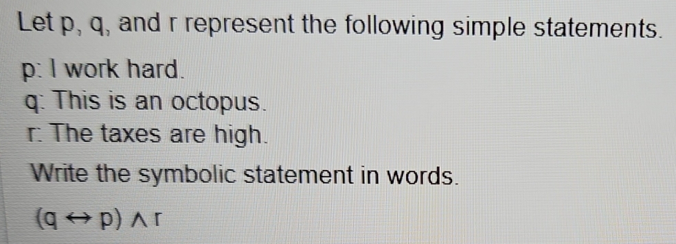 Let p, q, and r represent the following simple statements.
p : I work hard.
q : This is an octopus.
r : The taxes are high. 
Write the symbolic statement in words.
(qrightarrow p)wedge r