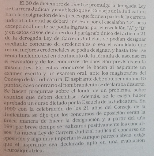 El 30 de diciembre de 1980 se promulgó la derogada Ley
de Carrera Judicial y estableció que el Consejo de la Judicatura
hará la designación de los jueces que formen parte de la carrera
judicial a la cual se deberá ingresar por el escalafón “D”, pero
excepcionalmente se podía ingresar por el escalafón “A” y “B”
y en estos casos de acuerdo al parágrafo único del artículo 21
de la derogada Ley de Carrera Judicial, se podían designar
mediante concurso de credenciales o sea el candidato que
reúna mejores credenciales se podía designar, y hasta 1991 se
venía haciendo así en detrimento de la fórmula de ascenso en
el escalafón y de los concursos de oposición previstos en la
misma Ley. En estos concursos le hacen al aspirante un
examen escrito y un examen oral, ante los magistrados del
Consejo de la Judicatura. El aspirante debe obtener mínimo 15
puntos, caso contrario el nombramiento se declaraba desierto.
Se hacen preguntas sobre el fondo de un problema, sobre
asuntos que deben decidirse. Además, se le exigía haber
aprobado un curso dictado por la Escuela de la Judicatura. En
1990 con la celebración de los 21 años del Consejo de la
Judicatura se dijo que los concursos de oposición serán la
única manera de hacer la designación y a partir del año
1991por breve tiempo se realizaron positivamente los concur-
sos. La nueva Ley de Carrera Judicial ratifica el concurso de
oposición y algo muy importante aunque parezca obvio: exige
que el aspirante sea declarado apto en una evaluación
neurosiquiátrica.