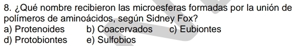 ¿Qué nombre recibieron las microesferas formadas por la unión de
polímeros de aminoácidos, según Sidney Fox?
a) Protenoides b) Coacervados c) Eubiontes
d) Protobiontes e) Sulfobios