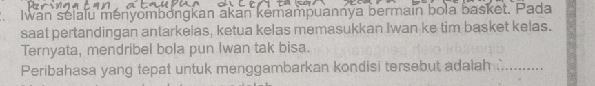 Iwan selalu ményombongkan akan kemampuannya bermain bola basket. Pada 
saat pertandingan antarkelas, ketua kelas memasukkan Iwan ke tim basket kelas. 
Ternyata, mendribel bola pun Iwan tak bisa. 
Peribahasa yang tepat untuk menggambarkan kondisi tersebut adalah ._