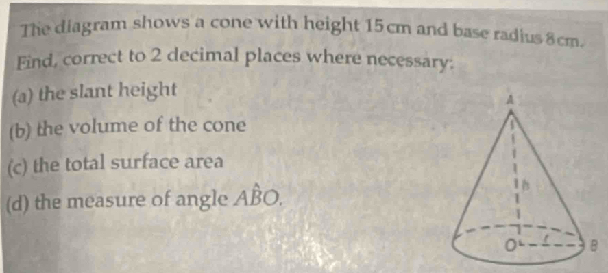 The diagram shows a cone with height 15cm and base radius 8cm. 
Find, correct to 2 decimal places where necessary: 
(a) the slant height 
(b) the volume of the cone 
(c) the total surface area 
(d) the measure of angle Ahat BO.