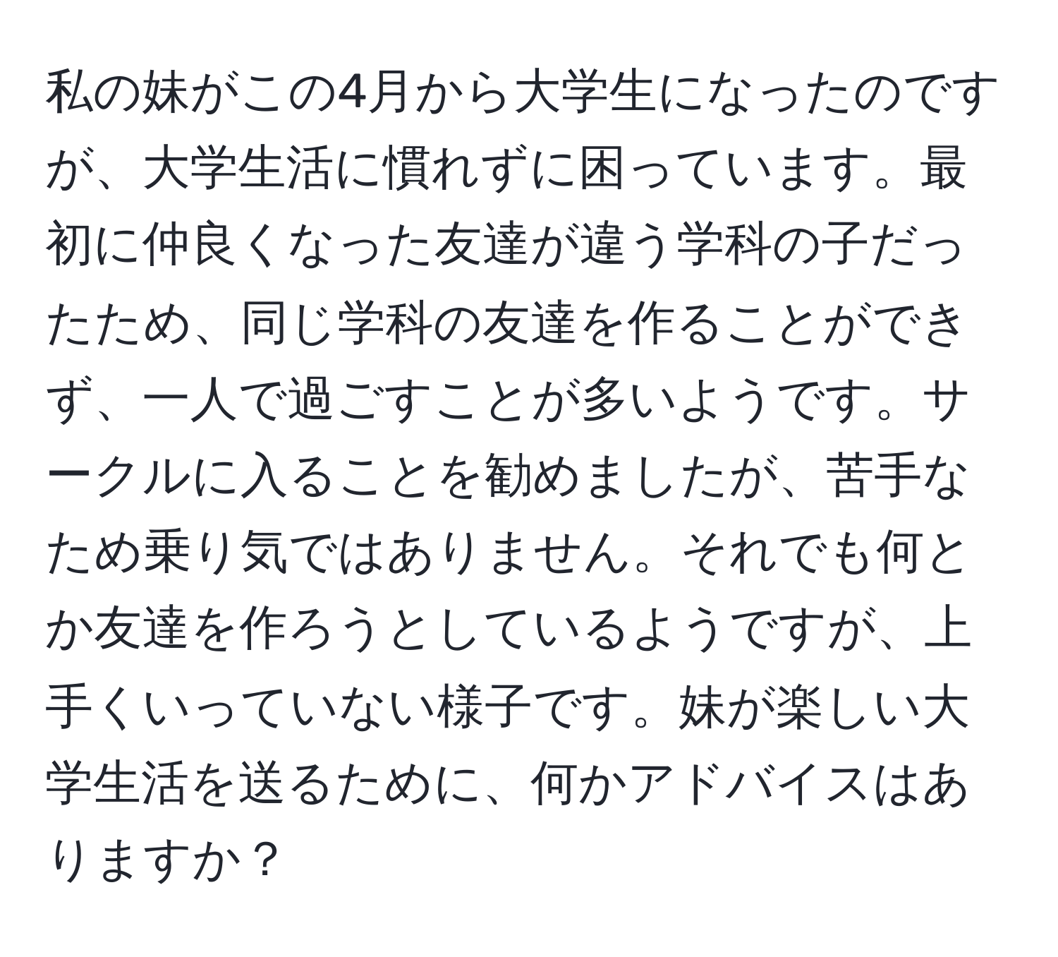 私の妹がこの4月から大学生になったのですが、大学生活に慣れずに困っています。最初に仲良くなった友達が違う学科の子だったため、同じ学科の友達を作ることができず、一人で過ごすことが多いようです。サークルに入ることを勧めましたが、苦手なため乗り気ではありません。それでも何とか友達を作ろうとしているようですが、上手くいっていない様子です。妹が楽しい大学生活を送るために、何かアドバイスはありますか？