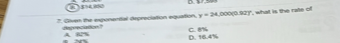 B.) $14,950 D. $7,595
7. Givan the expenential depraciation equation, y=24,000(0.92)^x , what is the rate of 
depreciation?
A、 S2% C. 8%
D. 16.4%