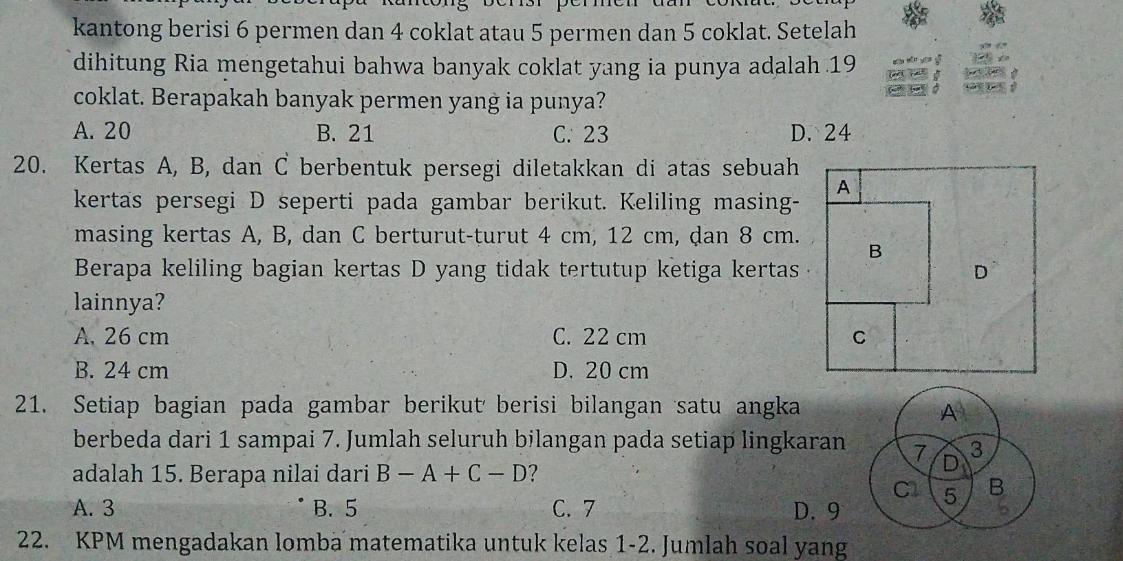 kantong berisi 6 permen dan 4 coklat atau 5 permen dan 5 coklat. Setelah
dihitung Ria mengetahui bahwa banyak coklat yang ia punya adalah 19
coklat. Berapakah banyak permen yang ia punya?
A. 20 B. 21 C. 23 D. 24
20. Kertas A, B, dan C berbentuk persegi diletakkan di atas sebuah
kertas persegi D seperti pada gambar berikut. Keliling masing-
masing kertas A, B, dan C berturut-turut 4 cm, 12 cm, dan 8 cm.
Berapa keliling bagian kertas D yang tidak tertutup ketiga kertas
lainnya?
A. 26 cm C. 22 cm
B. 24 cm D. 20 cm
21. Setiap bagian pada gambar berikut berisi bilangan satu angka
berbeda dari 1 sampai 7. Jumlah seluruh bilangan pada setiap lingkaran
adalah 15. Berapa nilai dari B-A+C-D ?
A. 3 B. 5 C. 7 D. 9
22. KPM mengadakan lomba matematika untuk kelas 1-2. Jumlah soal yang