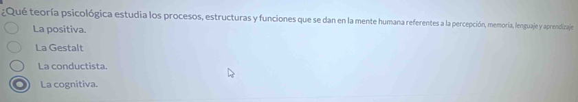 ¿Qué teoría psicológica estudia los procesos, estructuras y funciones que se dan en la mente humana referentes a la percepción, memoria, lenguaje y aprendizaje
La positiva.
La Gestalt
La conductista.
La cognitiva.