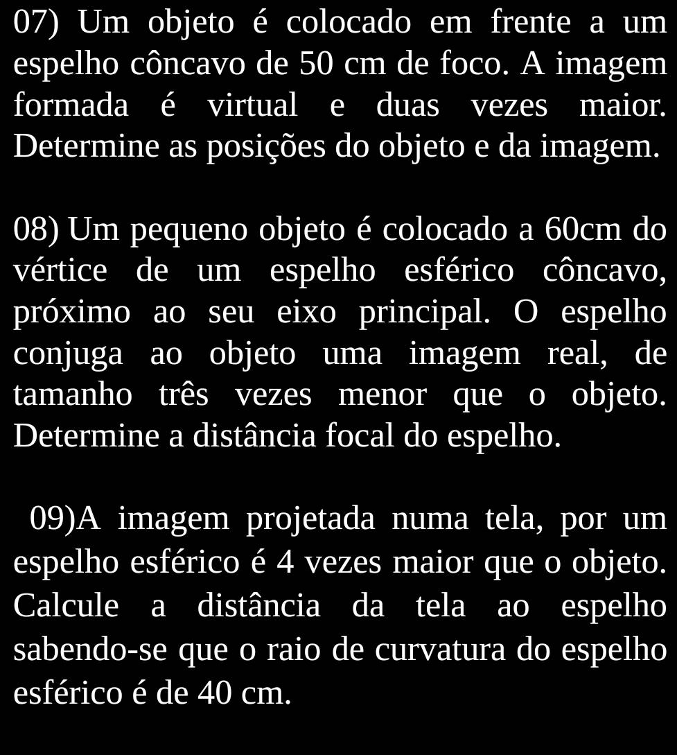 Um objeto é colocado em frente a um 
espelho côncavo de 50 cm de foco. A imagem 
formada é virtual e duas vezes maior. 
Determine as posições do objeto e da imagem. 
08) Um pequeno objeto é colocado a 60cm do 
vértice de um espelho esférico côncavo, 
próximo ao seu eixo principal. O espelho 
conjuga ao objeto uma imagem real, de 
tamanho três vezes menor que o objeto. 
Determine a distância focal do espelho. 
09)A imagem projetada numa tela, por um 
espelho esférico é 4 vezes maior que o objeto. 
Calcule a distância da tela ao espelho 
sabendo-se que o raio de curvatura do espelho 
esférico é de 40 cm.